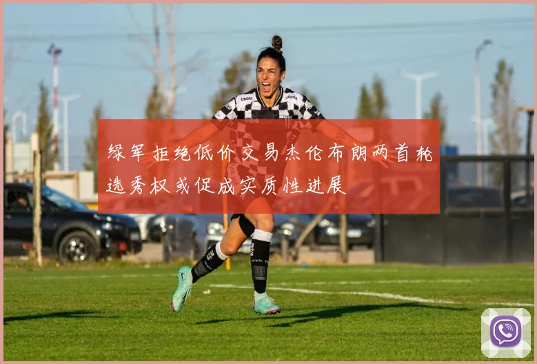 绿军拒绝低价交易杰伦布朗两首轮选秀权或促成实质性进展