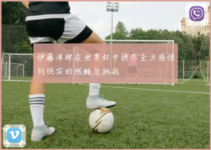 伊藤洋辉在世界杯中拼尽全力感悟到现实的残酷与挑战
