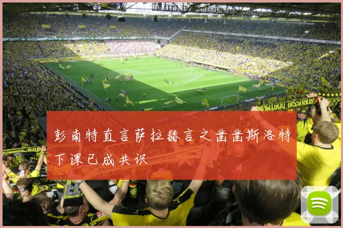 彭南特直言萨拉赫言之凿凿斯洛特下课已成共识