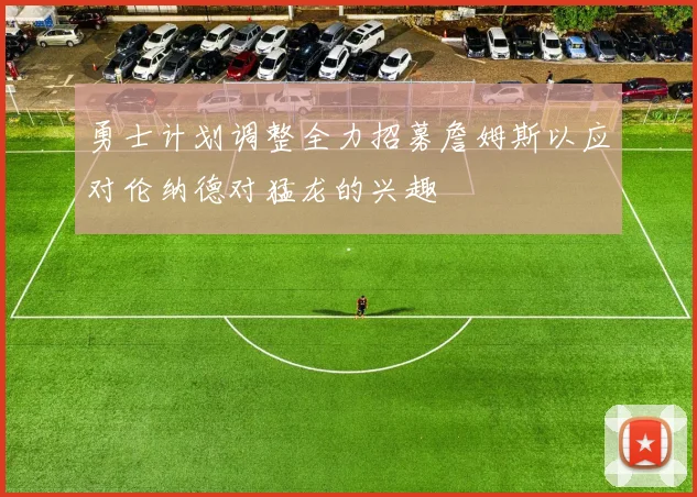 勇士计划调整全力招募詹姆斯以应对伦纳德对猛龙的兴趣