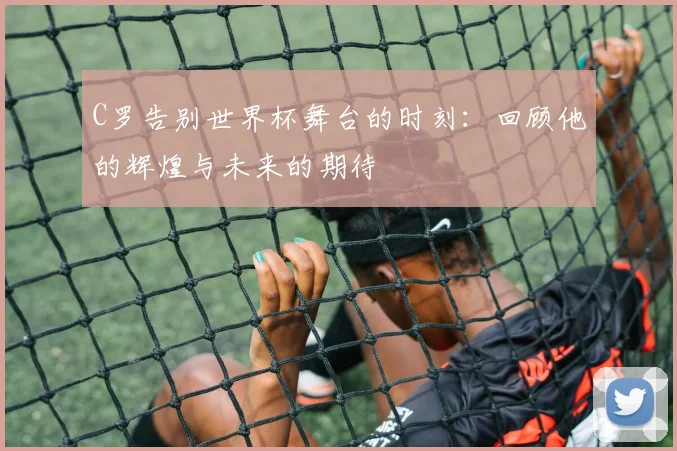 C罗告别世界杯舞台的时刻：回顾他的辉煌与未来的期待