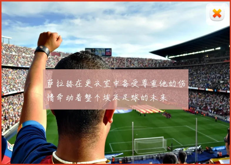 萨拉赫在更衣室中备受尊重他的伤情牵动着整个埃及足球的未来