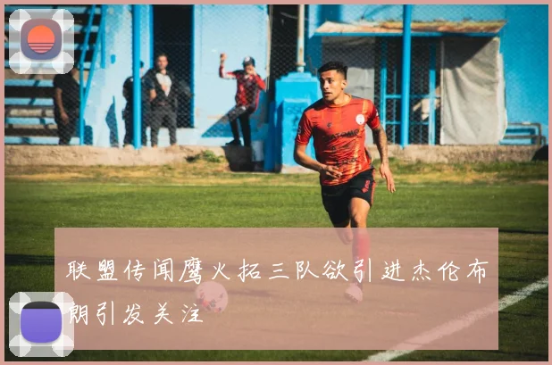 联盟传闻鹰火拓三队欲引进杰伦布朗引发关注