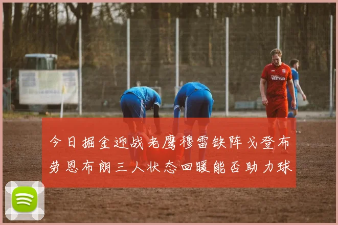 今日掘金迎战老鹰穆雷缺阵戈登布劳恩布朗三人状态回暖能否助力球队取胜