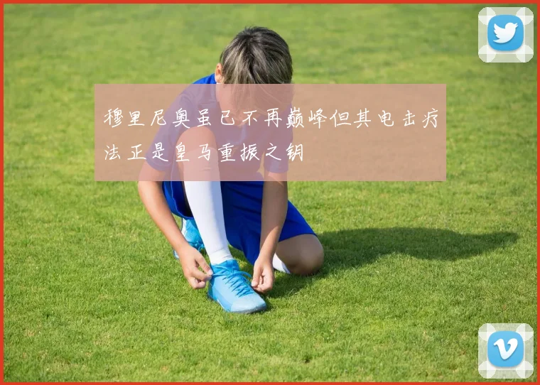 穆里尼奥虽已不再巅峰但其电击疗法正是皇马重振之钥