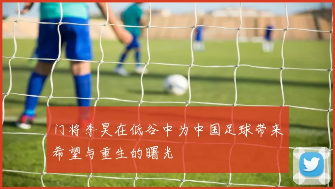 门将李昊在低谷中为中国足球带来希望与重生的曙光