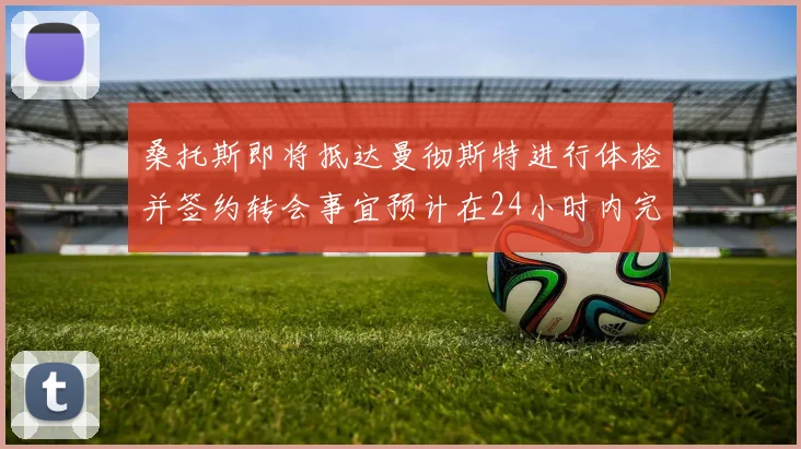 桑托斯即将抵达曼彻斯特进行体检并签约转会事宜预计在24小时内完成