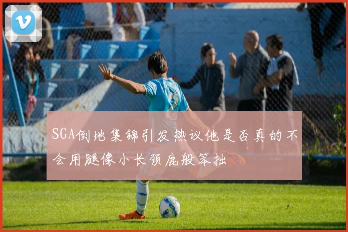 SGA倒地集锦引发热议他是否真的不会用腿像小长颈鹿般笨拙