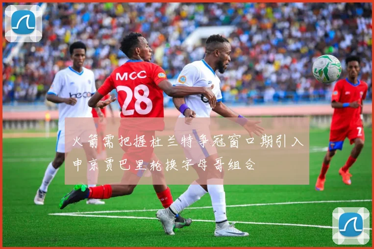 火箭需把握杜兰特争冠窗口期引入申京贾巴里轮换字母哥组合