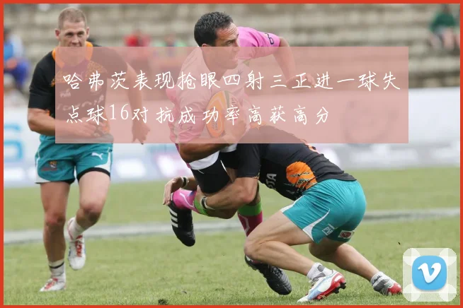 哈弗茨表现抢眼四射三正进一球失点球16对抗成功率高获高分