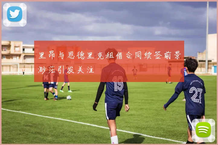 里昂与恩德里克租借合同续签前景渺茫引发关注
