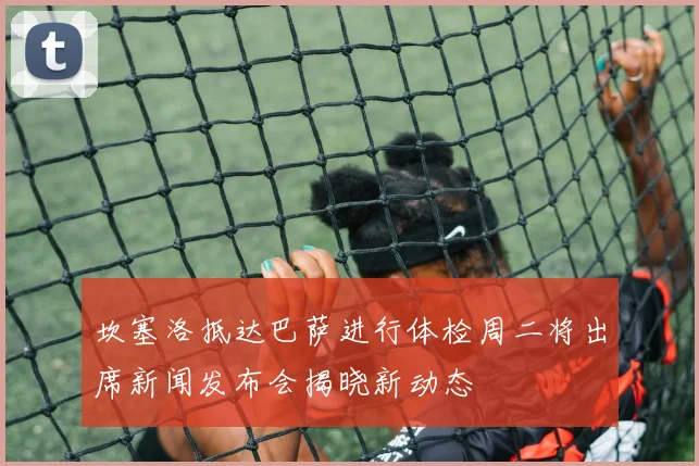 坎塞洛抵达巴萨进行体检周二将出席新闻发布会揭晓新动态