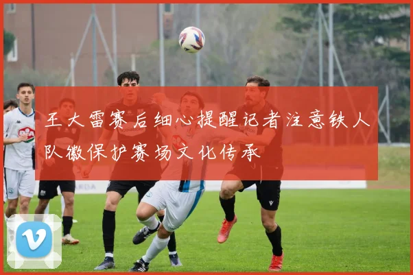 王大雷赛后细心提醒记者注意铁人队徽保护赛场文化传承