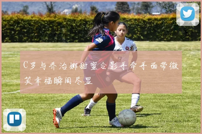 C罗与乔治娜甜蜜合影手牵手面带微笑幸福瞬间尽显