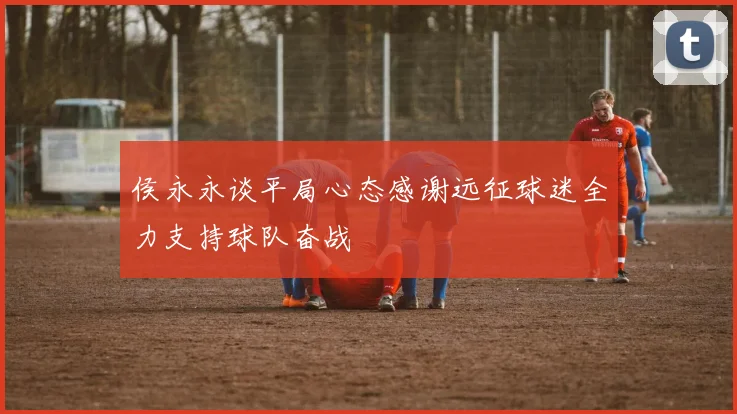 侯永永谈平局心态感谢远征球迷全力支持球队奋战