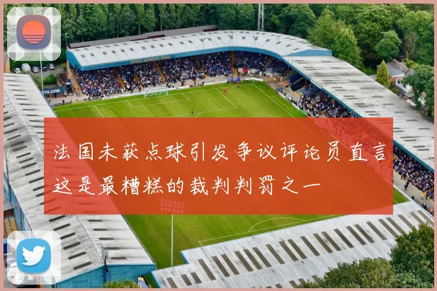 法国未获点球引发争议评论员直言这是最糟糕的裁判判罚之一